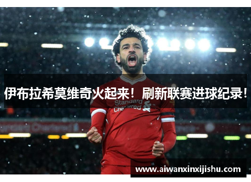 伊布拉希莫维奇火起来！刷新联赛进球纪录！