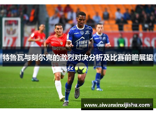 特鲁瓦与刻尔克的激烈对决分析及比赛前瞻展望