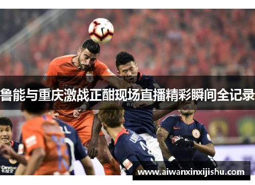 鲁能与重庆激战正酣现场直播精彩瞬间全记录